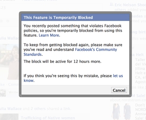 This feature is Temporarily Blocked. You recently posted something that violates Facebook policies, so you’re temporarily blocked from using this feature. Learn more (link) To keep from getting blocked again, please make sure you’ve read and understand Facebook’s Community Standards (link) The block will be active for 12 hours more. If you think you’re seeing this by mistake please let us know. (link)