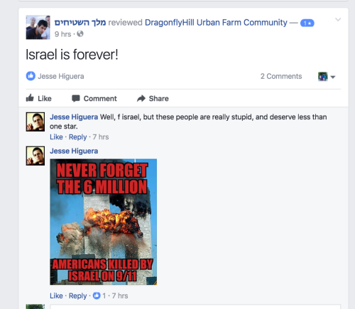 screenshot of a facebook review Text: ‎מלך השטיחים‎ reviewed DragonflyHill Urban Farm Community — 1 star 9 hrs · Israel is forever! DragonflyHill Urban Farm Community 2 Comments 1 Jesse Higuera LikeCommentShare Comments Jesse Higuera Jesse Higuera Well, f israel, but these people are really stupid, and deserve less than one star. Like · Reply · 7 hrs Jesse Higuera Jesse Higuera Image may contain: text
